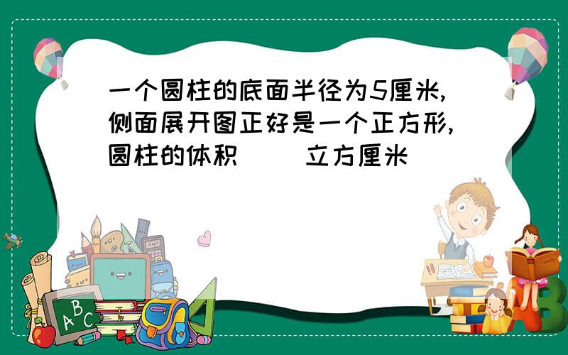 一个圆柱的底面半径为5厘米,侧面展开图正好是一个正方形,圆柱的体积( )立方厘米