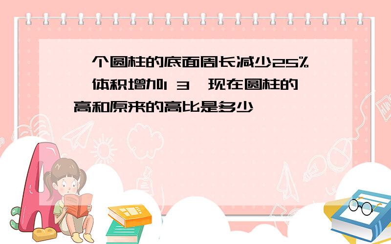 一个圆柱的底面周长减少25%,体积增加1 3,现在圆柱的高和原来的高比是多少