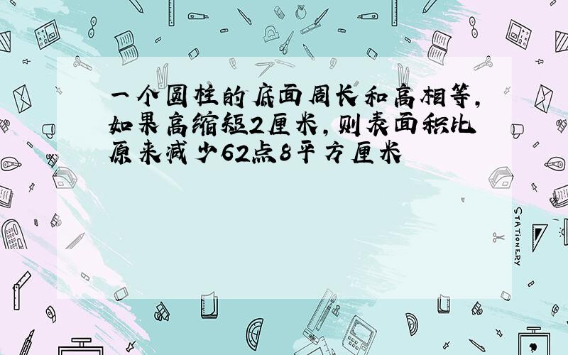 一个圆柱的底面周长和高相等,如果高缩短2厘米,则表面积比原来减少62点8平方厘米