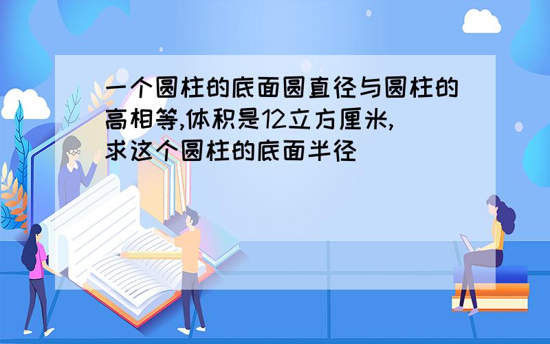 一个圆柱的底面圆直径与圆柱的高相等,体积是12立方厘米,求这个圆柱的底面半径