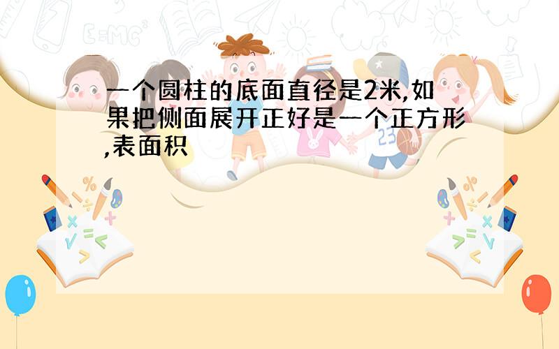 一个圆柱的底面直径是2米,如果把侧面展开正好是一个正方形,表面积