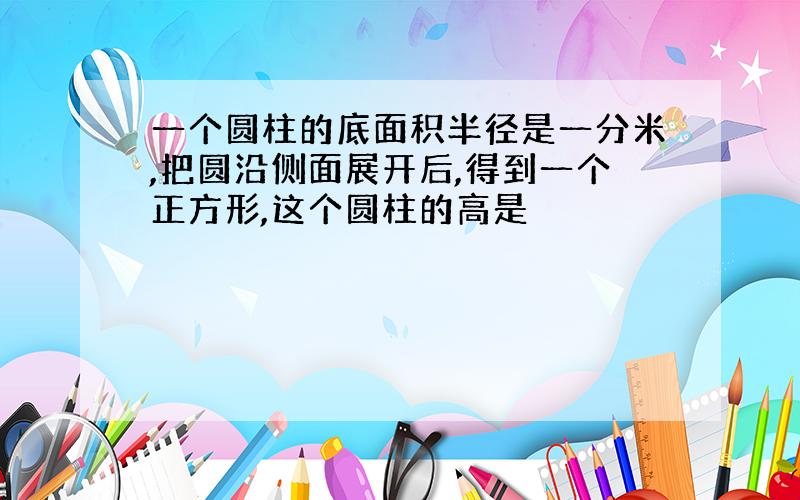 一个圆柱的底面积半径是一分米,把圆沿侧面展开后,得到一个正方形,这个圆柱的高是