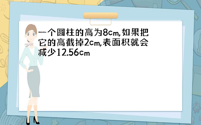 一个圆柱的高为8cm,如果把它的高截掉2cm,表面积就会减少12.56cm