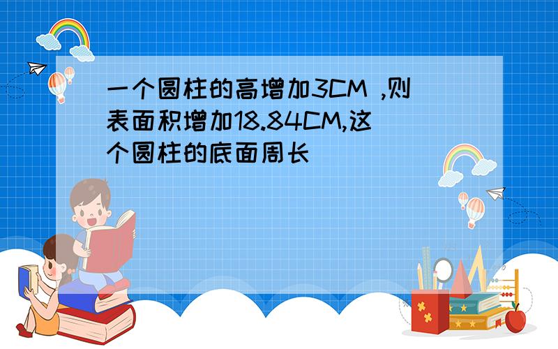 一个圆柱的高增加3CM ,则表面积增加18.84CM,这个圆柱的底面周长