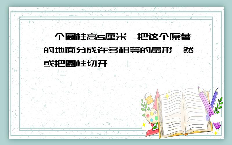 一个圆柱高5厘米,把这个原著的地面分成许多相等的扇形,然或把圆柱切开