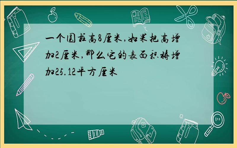 一个圆柱高8厘米,如果把高增加2厘米,那么它的表面积将增加25.12平方厘米