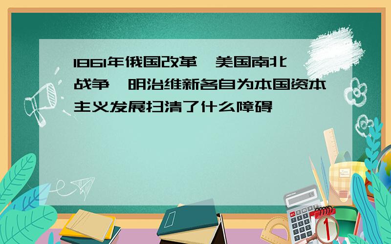 1861年俄国改革,美国南北战争,明治维新各自为本国资本主义发展扫清了什么障碍