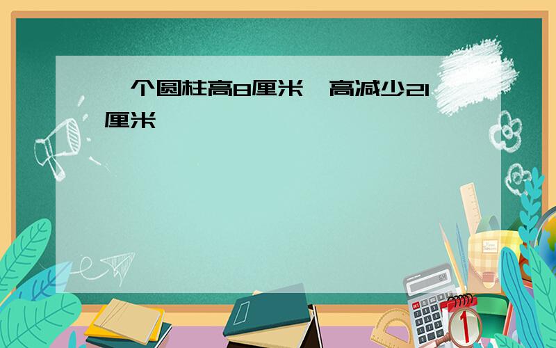 一个圆柱高8厘米,高减少21厘米