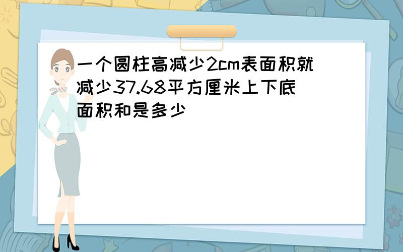 一个圆柱高减少2cm表面积就减少37.68平方厘米上下底面积和是多少