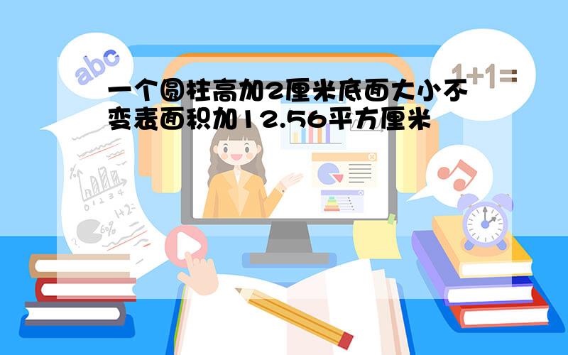 一个圆柱高加2厘米底面大小不变表面积加12.56平方厘米