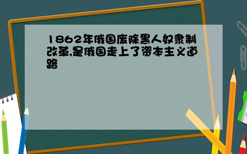 1862年俄国废除黑人奴隶制改革,是俄国走上了资本主义道路