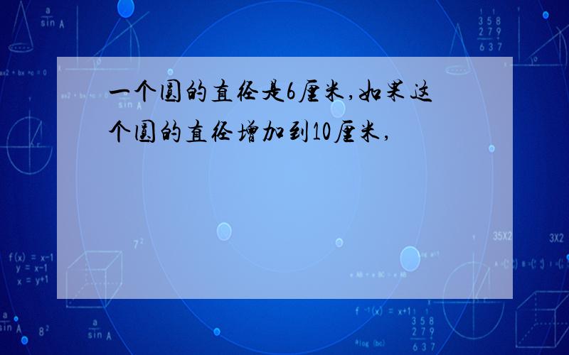 一个圆的直径是6厘米,如果这个圆的直径增加到10厘米,