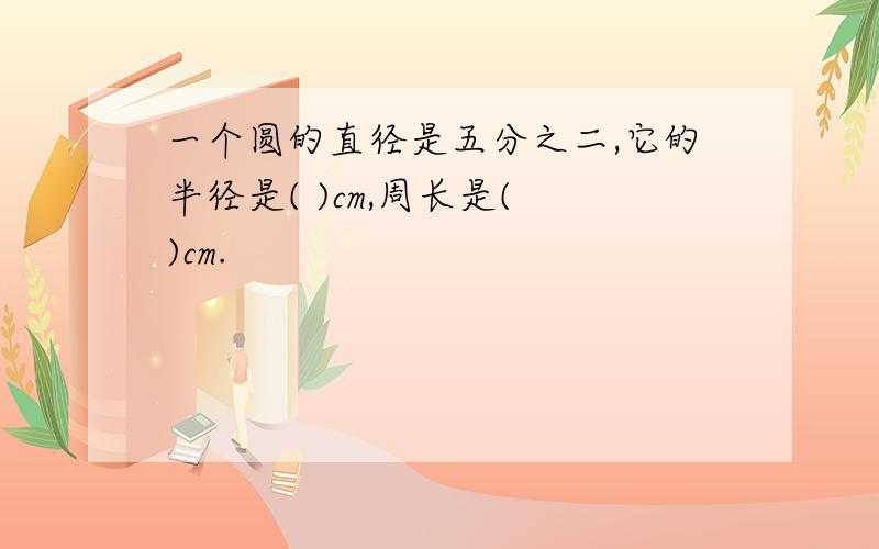 一个圆的直径是五分之二,它的半径是( )cm,周长是( )cm.