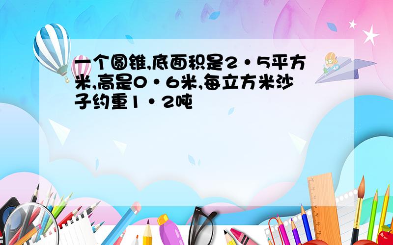 一个圆锥,底面积是2·5平方米,高是0·6米,每立方米沙子约重1·2吨