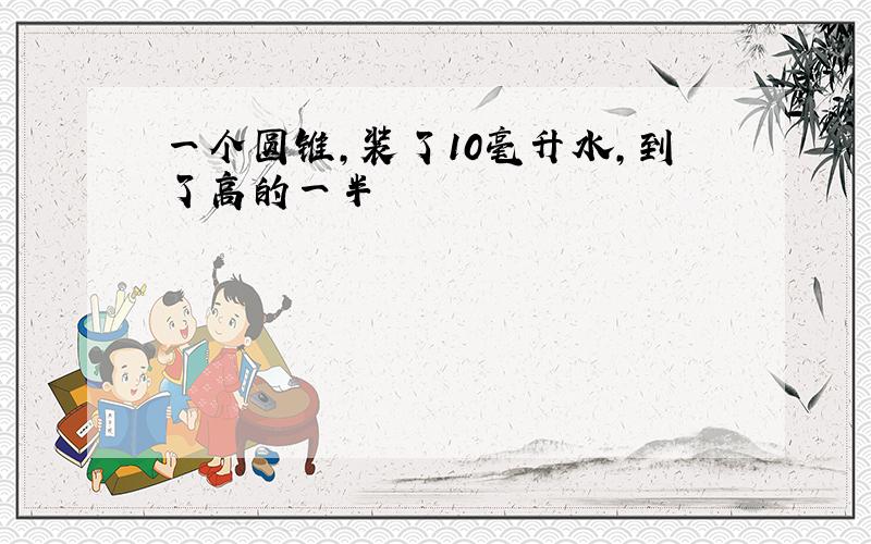 一个圆锥,装了10毫升水,到了高的一半