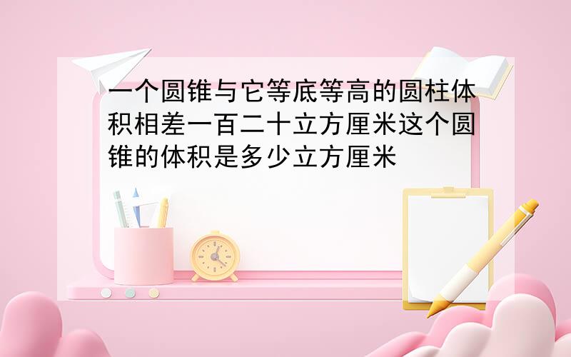 一个圆锥与它等底等高的圆柱体积相差一百二十立方厘米这个圆锥的体积是多少立方厘米