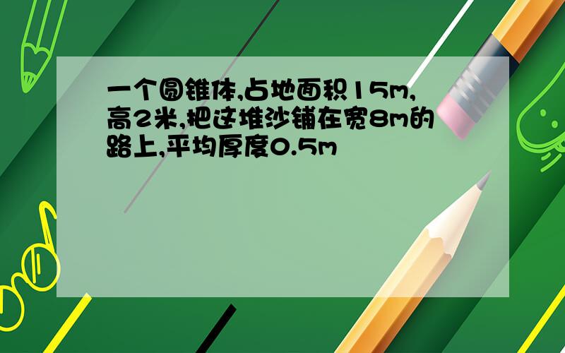 一个圆锥体,占地面积15m,高2米,把这堆沙铺在宽8m的路上,平均厚度0.5m