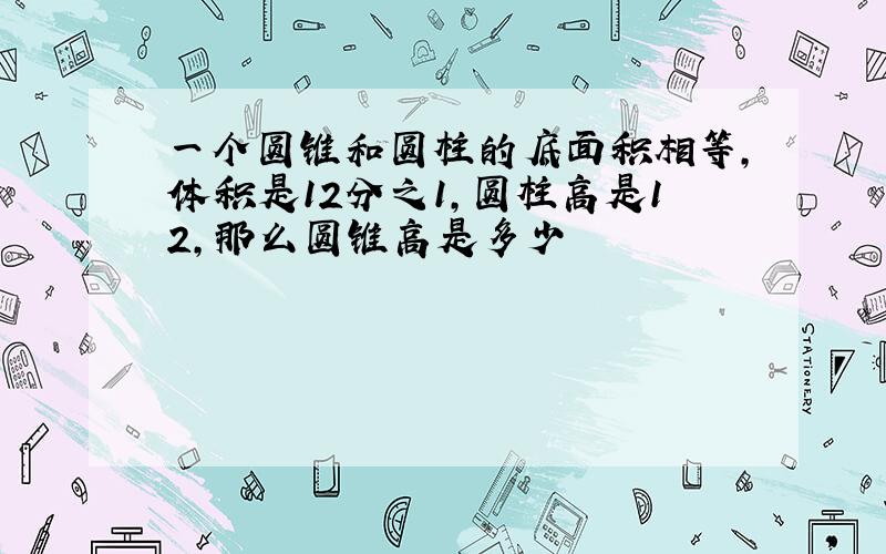 一个圆锥和圆柱的底面积相等,体积是12分之1,圆柱高是12,那么圆锥高是多少