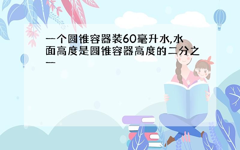 一个圆锥容器装60毫升水,水面高度是圆锥容器高度的二分之一