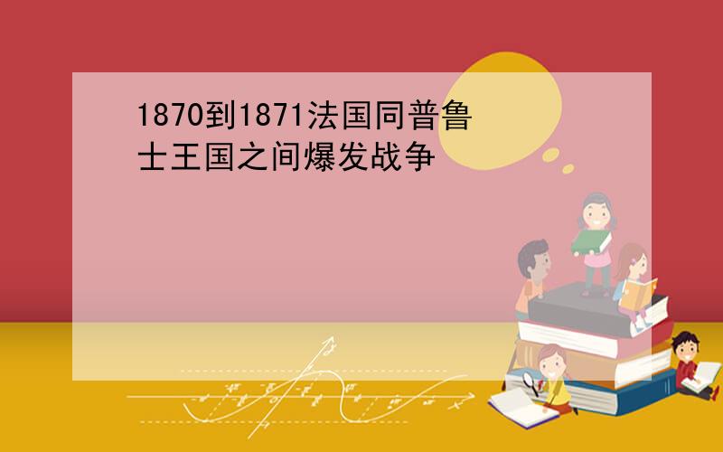 1870到1871法国同普鲁士王国之间爆发战争