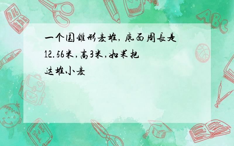 一个圆锥形麦堆, 底面周长是12.56米,高3米,如果把这堆小麦