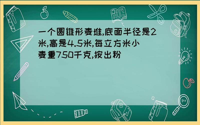 一个圆锥形麦堆,底面半径是2米,高是4.5米,每立方米小麦重750千克,按出粉