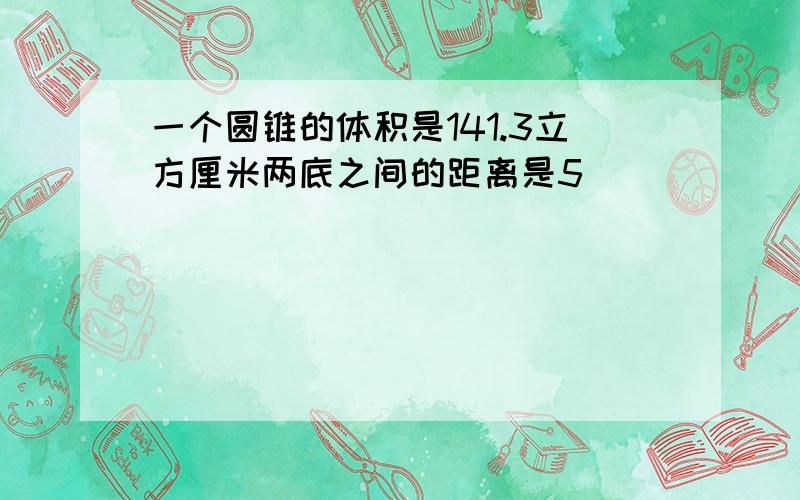 一个圆锥的体积是141.3立方厘米两底之间的距离是5