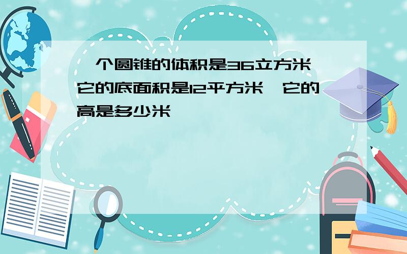 一个圆锥的体积是36立方米,它的底面积是12平方米,它的高是多少米