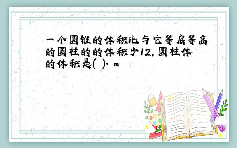 一个圆锥的体积比与它等底等高的圆柱的的体积少12,圆柱体的体积是( ). m