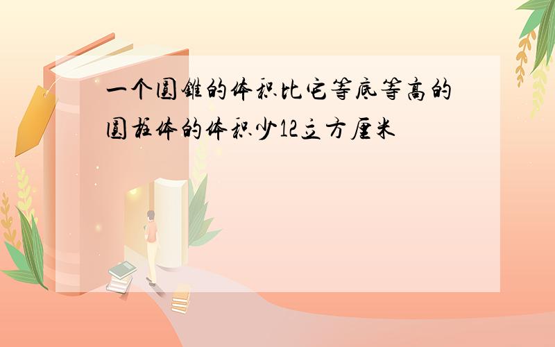 一个圆锥的体积比它等底等高的圆柱体的体积少12立方厘米