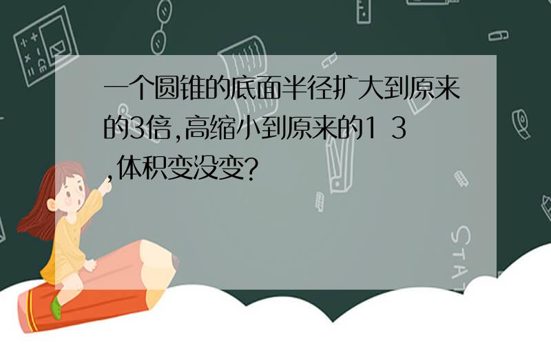 一个圆锥的底面半径扩大到原来的3倍,高缩小到原来的1 3,体积变没变?