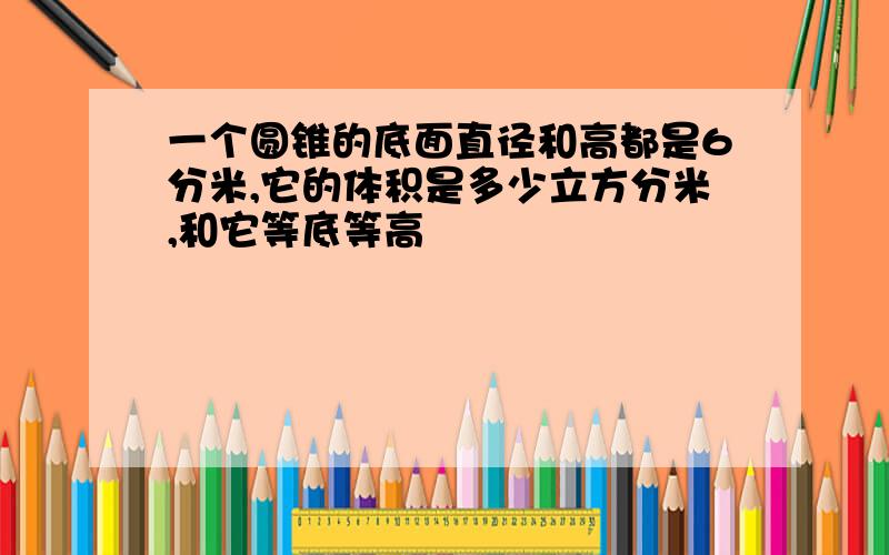 一个圆锥的底面直径和高都是6分米,它的体积是多少立方分米,和它等底等高