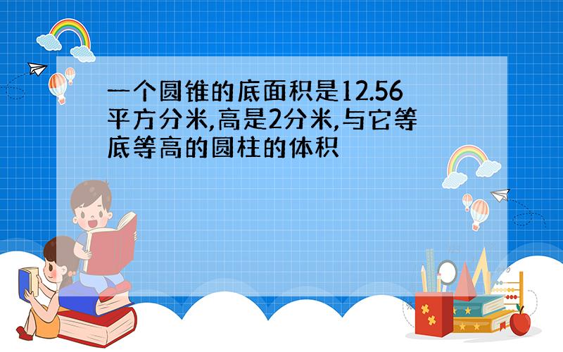 一个圆锥的底面积是12.56平方分米,高是2分米,与它等底等高的圆柱的体积