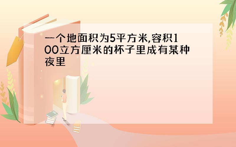 一个地面积为5平方米,容积100立方厘米的杯子里成有某种夜里