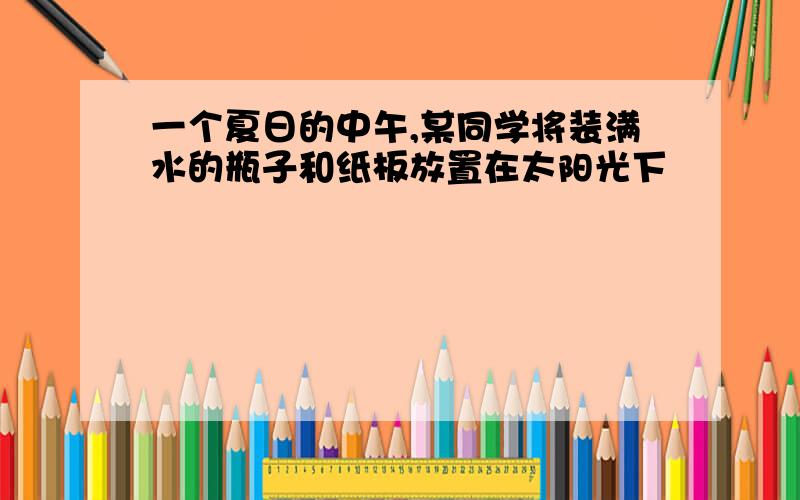 一个夏日的中午,某同学将装满水的瓶子和纸板放置在太阳光下