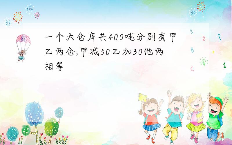 一个大仓库共400吨分别有甲乙两仓,甲减50乙加30他两相等