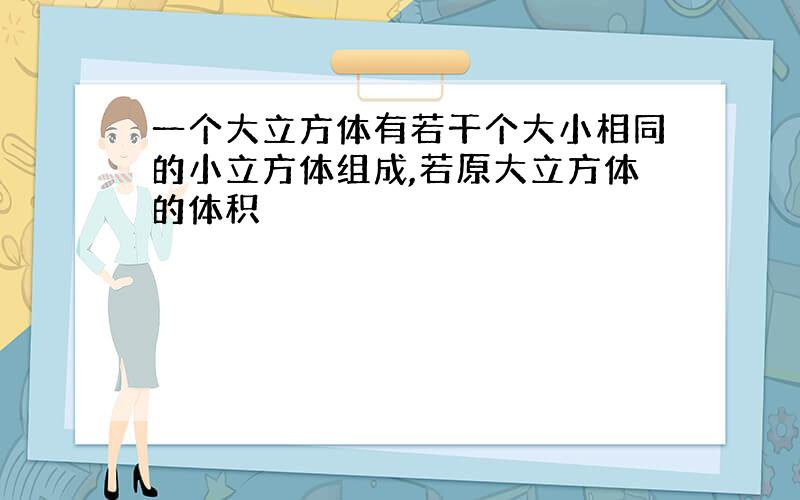 一个大立方体有若干个大小相同的小立方体组成,若原大立方体的体积