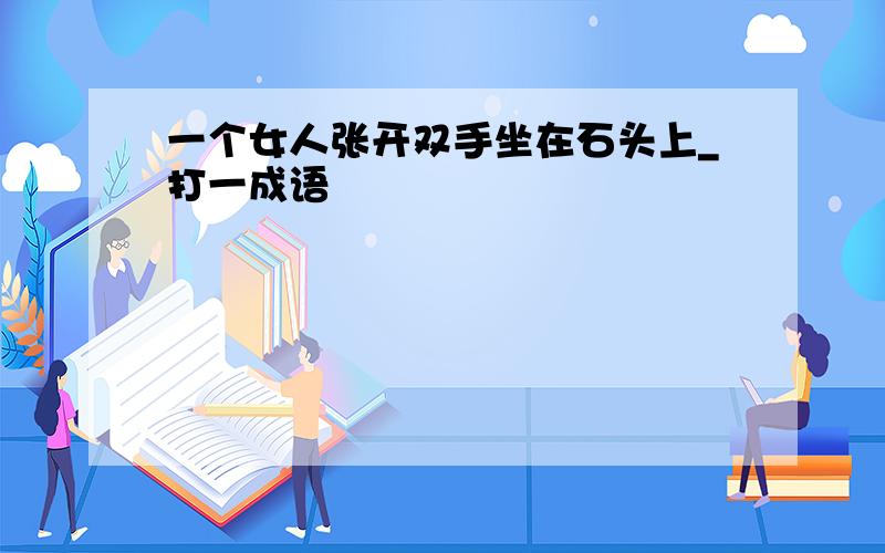 一个女人张开双手坐在石头上_打一成语