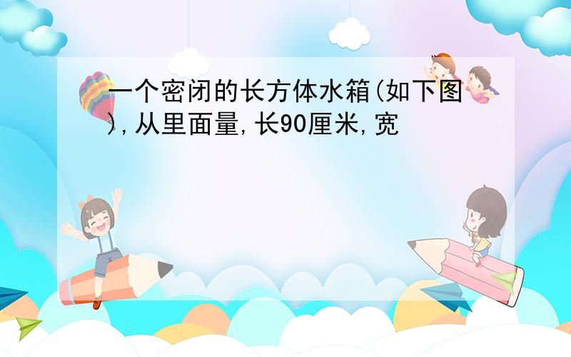 一个密闭的长方体水箱(如下图),从里面量,长90厘米,宽