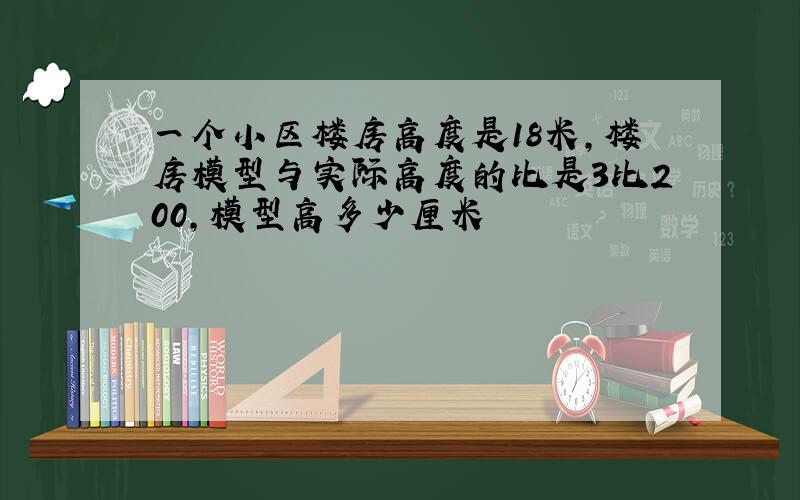 一个小区楼房高度是18米,楼房模型与实际高度的比是3比200,模型高多少厘米