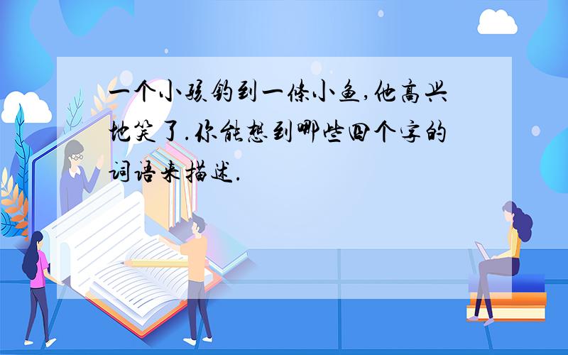 一个小孩钓到一条小鱼,他高兴地笑了.你能想到哪些四个字的词语来描述.