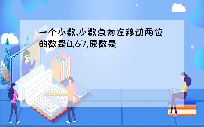 一个小数,小数点向左移动两位的数是0.67,原数是