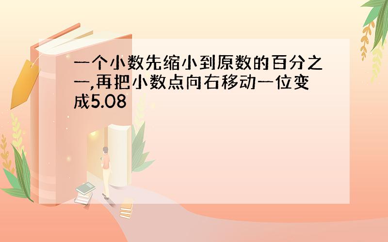 一个小数先缩小到原数的百分之一,再把小数点向右移动一位变成5.08