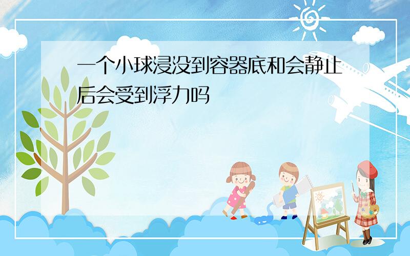 一个小球浸没到容器底和会静止后会受到浮力吗