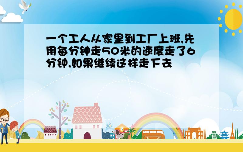 一个工人从家里到工厂上班,先用每分钟走50米的速度走了6分钟,如果继续这样走下去