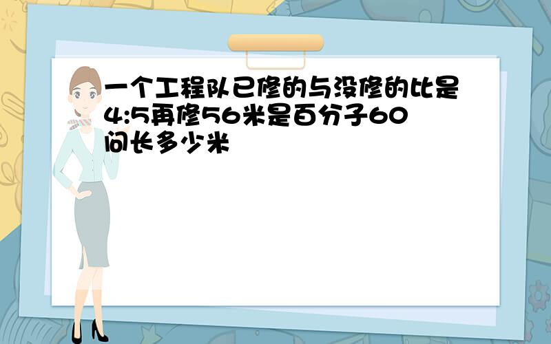 一个工程队已修的与没修的比是4:5再修56米是百分子60问长多少米