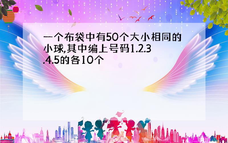 一个布袋中有50个大小相同的小球,其中编上号码1.2.3.4.5的各10个