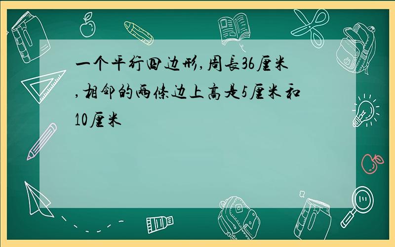 一个平行四边形,周长36厘米,相邻的两条边上高是5厘米和10厘米