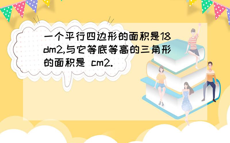 一个平行四边形的面积是18 dm2,与它等底等高的三角形的面积是 cm2.