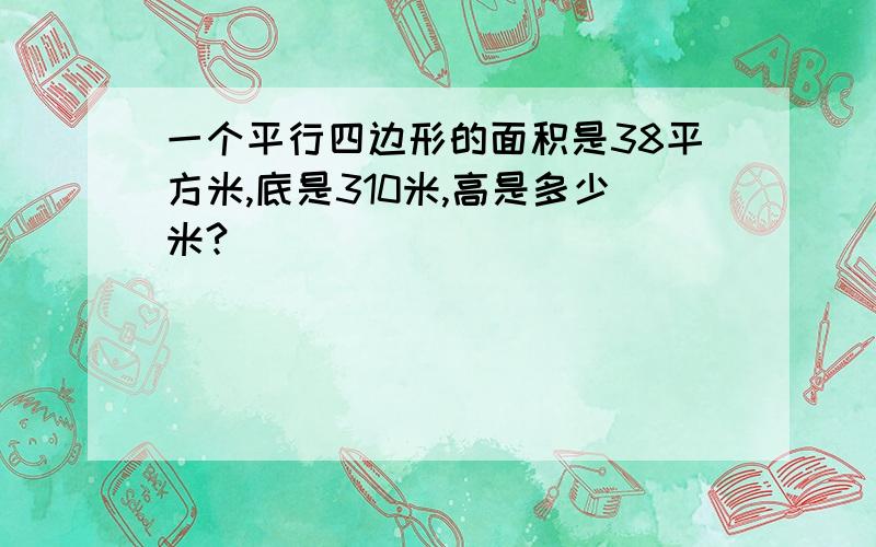 一个平行四边形的面积是38平方米,底是310米,高是多少米?